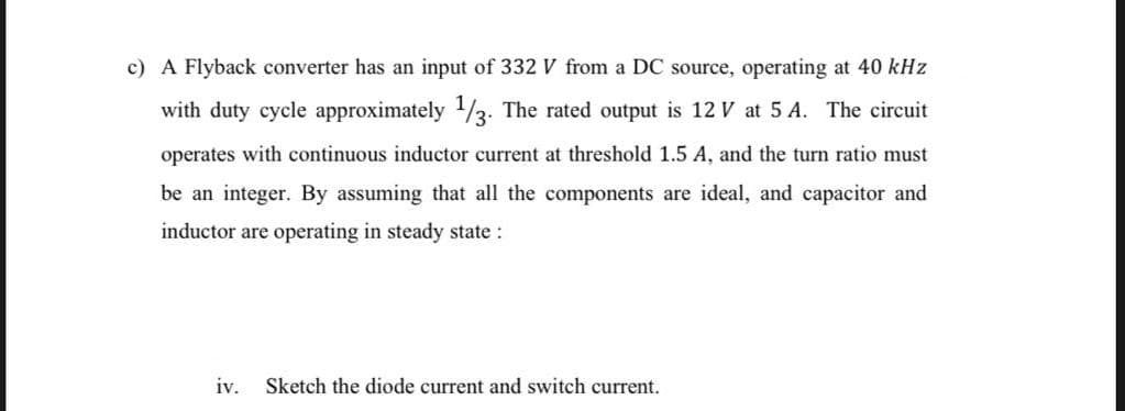 c) A Flyback converter has an input of 332 V from a DC source, operating at 40 kHz
with duty cycle approximately 1/3. The rated output is 12 V at 5 A. The circuit
operates with continuous inductor current at threshold 1.5 A, and the turn ratio must
be an integer. By assuming that all the components are ideal, and capacitor and
inductor are operating in steady state :
iv. Sketch the diode current and switch current.
