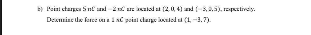 b) Point charges 5 nC and -2 nC are located at (2,0, 4) and (-3,0,5), respectively.
Determine the force on a 1 nC point charge located at (1, -3, 7).
