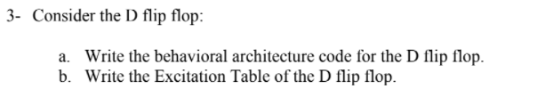 3- Consider the D flip flop:
a. Write the behavioral architecture code for the D flip flop.
b. Write the Excitation Table of the D flip flop.
