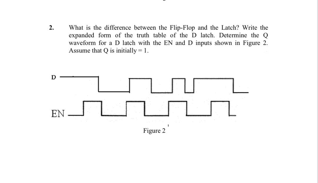 What is the difference between the Flip-Flop and the Latch? Write the
expanded form of the truth table of the D latch. Determine the Q
waveform for a D latch with the EN and D inputs shown in Figure 2.
Assume that Q is initially = 1.
2.
EN
Figure 2
