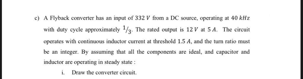 c) A Flyback converter has an input of 332 V from a DC source, operating at 40 kHz
with duty cycle approximately 1/3. The rated output is 12 V at 5 A. The circuit
operates with continuous inductor current at threshold 1.5 A, and the turn ratio must
be an integer. By assuming that all the components are ideal, and capacitor and
inductor are operating in steady state :
i.
Draw the converter circuit.
