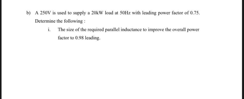 b) A 250V is used to supply a 20kW load at 50HZ with leading power factor of 0.75.
Determine the following :
i.
The size of the required parallel inductance to improve the overall power
factor to 0.98 leading.
