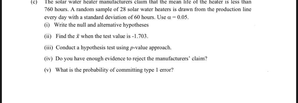 (c)
The solar water heater manufacturers claim that the mean life of the heater is less than
760 hours. A random sample of 28 solar water heaters is drawn from the production line
every day with a standard deviation of 60 hours. Use a = 0.05.
(i) Write the null and alternative hypotheses
(ii) Find the when the test value is -1.703.
(iii) Conduct a hypothesis test using p-value approach.
(iv) Do you have enough evidence to reject the manufacturers' claim?
(v) What is the probability of committing type 1 error?
