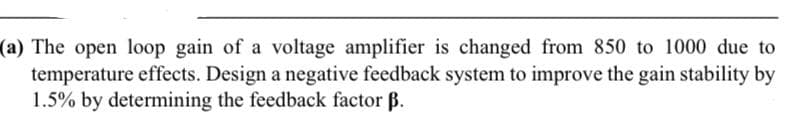 (a) The open loop gain of a voltage amplifier is changed from 850 to 1000 due to
temperature effects. Design a negative feedback system to improve the gain stability by
1.5% by determining the feedback factor B.
