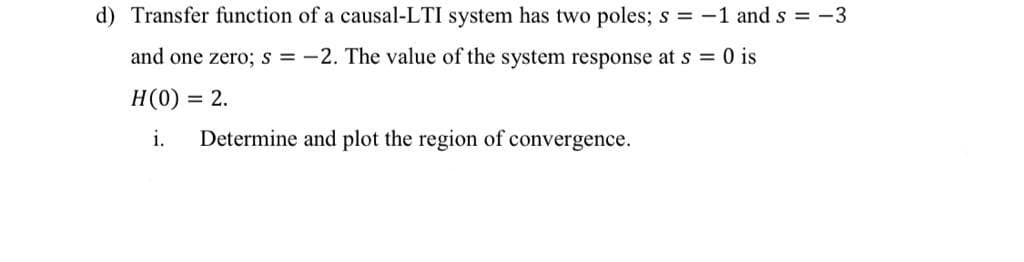 d) Transfer function of a causal-LTI system has two poles; s = -1 and s = -3
and one zero; s = -2. The value of the system response at s = 0 is
H(0) :
= 2.
i.
Determine and plot the region of convergence.
