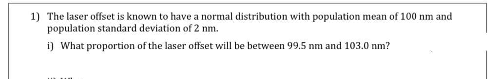 1) The laser offset is known to have a normal distribution with population mean of 100 nm and
population standard deviation of 2 nm.
i) What proportion of the laser offset will be between 99.5 nm and 103.0 nm?
