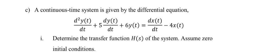 c) A continuous-time system is given by the differential equation,
dx(t)
d²y(t)
+ 5
dt
dy(t)
+ 6y(t)
4x(t)
dt
dt
i.
Determine the transfer function H(s) of the system. Assume zero
initial conditions.
