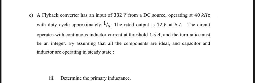 c) A Flyback converter has an input of 332 V from a DC source, operating at 40 kHz
with duty cycle approximately 1/3. The rated output is 12 V at 5 A. The circuit
operates with continuous inductor current at threshold 1.5 A, and the turn ratio must
be an integer. By assuming that all the components are ideal, and capacitor and
inductor are operating in steady state :
iii.
Determine the primary inductance.
