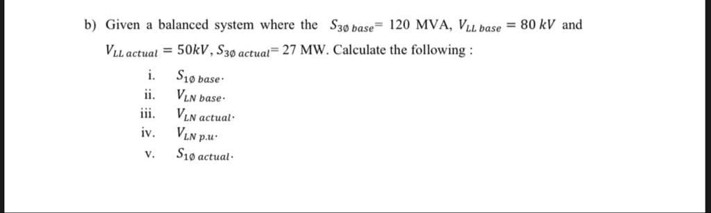 b) Given a balanced system where the S30 base= 120 MVA, VLL base = 80 kV and
VLL actual = 50kV, S30 actual= 27 MW. Calculate the following:
i.
S10 base
VLN base-
VLN actual.
VLN
ii.
iii.
iv.
p.u.
V.
S10 actual·
