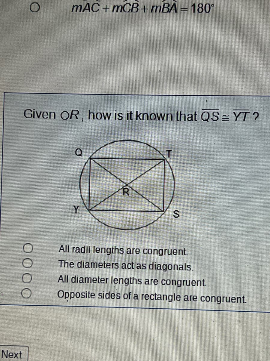 Next
O
mAC+mCB+mBA = 180°
Given OR, how is it known that QS = YT?
Y
All radii lengths are congruent.
The diameters act as diagonals.
All diameter lengths are congruent.
Opposite sides of a rectangle are congruent.