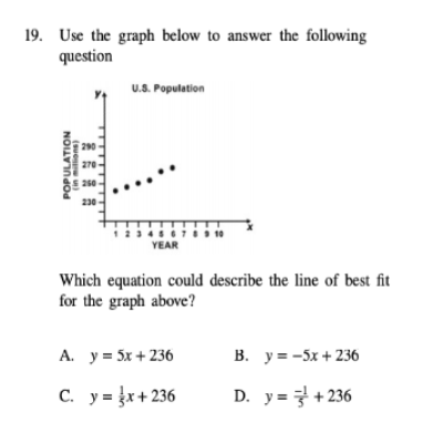 19. Use the graph below to answer the following
question
U.S. Population
290
270
250
230
2345
YEAR
7 10
Which equation could describe the line of best fit
for the graph above?
А. у3 5x +236
В. уж -5х +236
С. ув x+236
D. y=+ 236
POPULATION
(suo )
