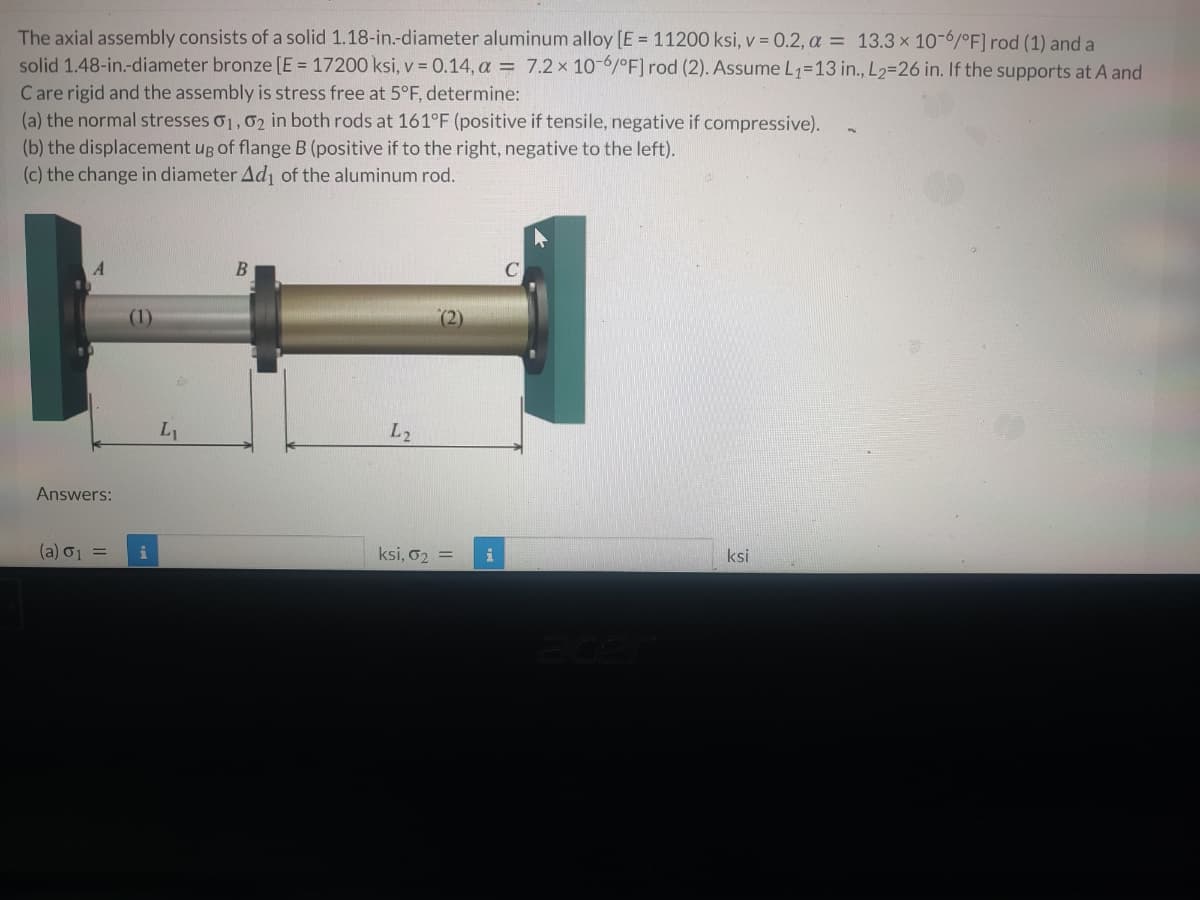 The axial assembly consists of a solid 1.18-in.-diameter aluminum alloy [E = 11200 ksi, v = 0.2, a = 13.3 x 10-6/°F] rod (1) and a
solid 1.48-in.-diameter bronze [E = 17200 ksi, v = 0.14, a = 7.2 x 10-6/°F] rod (2). Assume L1=13 in., L2=26 in. If the supports at A and
C are rigid and the assembly is stress free at 5°F, determine:
(a) the normal stresses o1,02 in both rods at 161°F (positive if tensile, negative if compressive).
(b) the displacement ug of flange B (positive if to the right, negative to the left).
(c) the change in diameter Ad of the aluminum rod.
B
(2)
L1
L2
Answers:
(a) 01 =
ksi, o2 =
ksi
