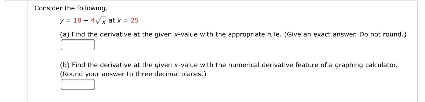 Čonsider the following.
y = 18 – 4Vx at x = 25
(a) Find the derivative at the given x-value with the appropriate rule. (Give an exact answer. Do not round.)
(b) Find the derivative at the given x-value with the numerical derivative feature of a graphing calculator.
(Round your answer to three decimal places.)
