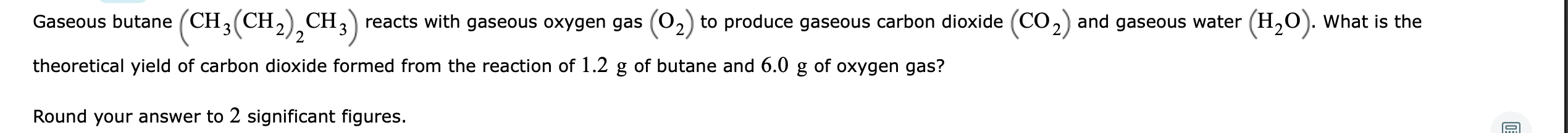 Gaseous butane (CH3(CH,) CH,) reacts with gaseous oxygen gas (0,) to produce gaseous carbon dioxide (CO,) and gaseous water (H,0). What is the
theoretical yield of carbon dioxide formed from the reaction of 1.2 g of butane and 6.0 g of oxygen gas?
Round your answer to 2 significant figures.
