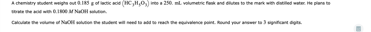 A chemistry student weighs out 0.185 g of lactic acid (HC,H,03) into a 250. mL volumetric flask and dilutes to the mark with distilled water. He plans to
titrate the acid with 0.1800 M NaOH solution.
Calculate the volume of NaOH solution the student will need to add to reach the equivalence point. Round your answer to 3 significant digits.
