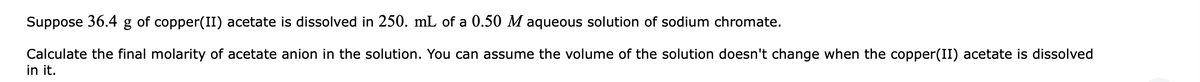 Suppose 36.4 g of copper(II) acetate is dissolved in 250. mL of a 0.50 M aqueous solution of sodium chromate.
Calculate the final molarity of acetate anion in the solution. You can assume the volume of the solution doesn't change when the copper(II) acetate is dissolved
in it.
