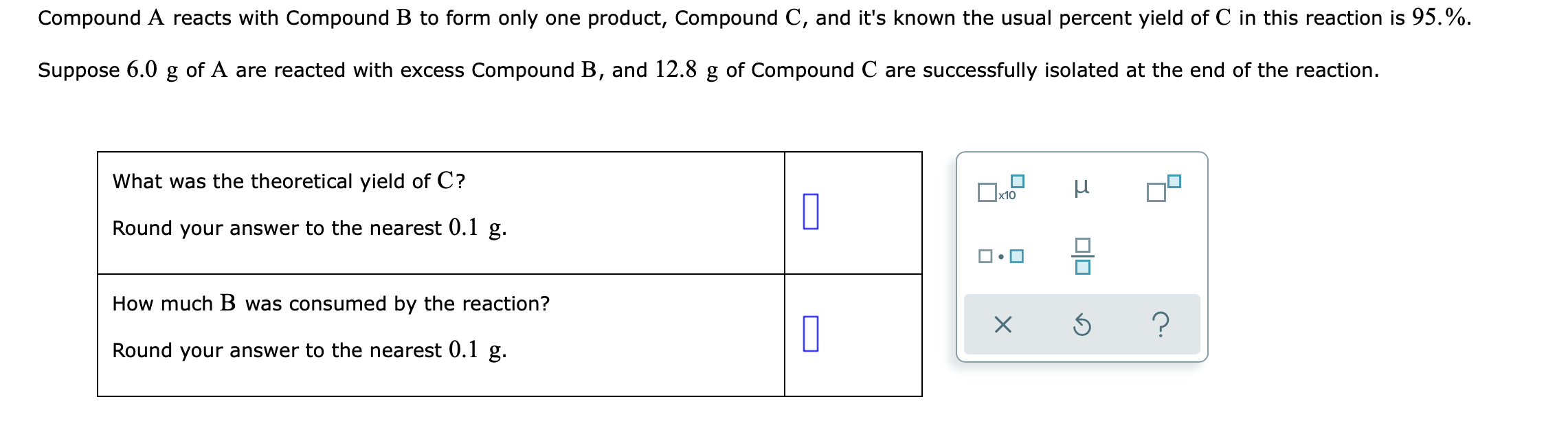 Compound A reacts with Compound B to form only one product, Compound C, and it's known the usual percent yield of C in this reaction is 95.%.
Suppose 6.0 g of A are reacted with excess Compound B, and 12.8 g of Compound C are successfully isolated at the end of the reaction.
What was the theoretical yield of C?
x10
Round your answer to the nearest 0.1 g.
How much B was consumed by the reaction?
Round your answer to the nearest 0.1 g.
olo
