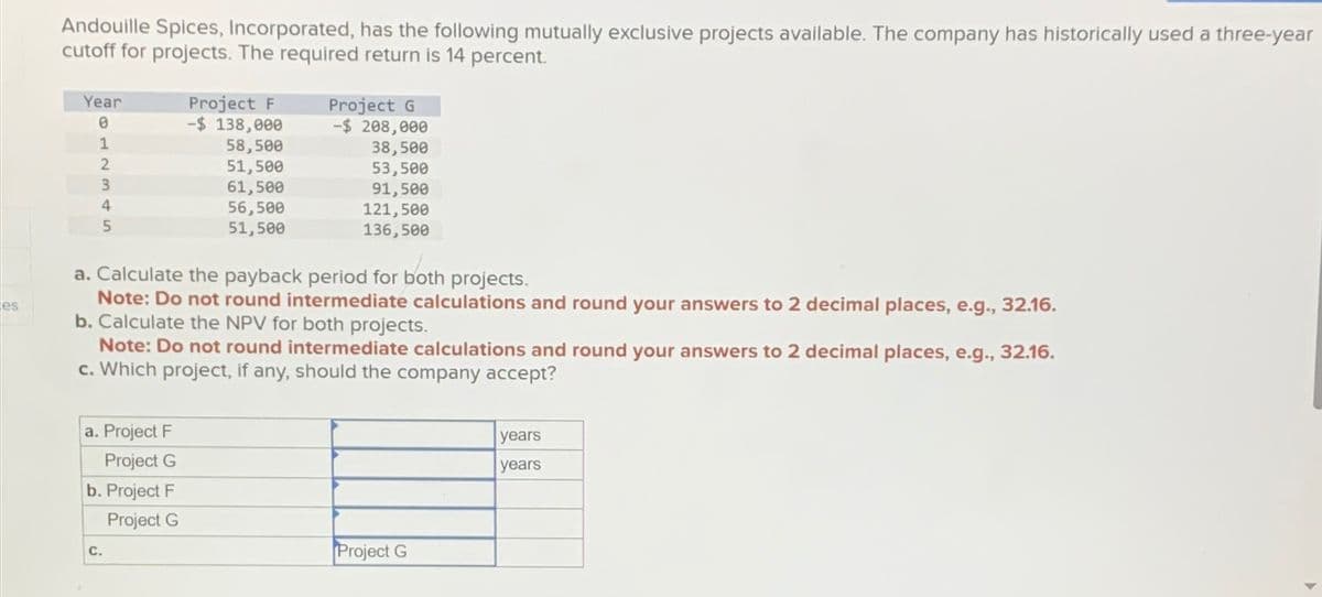 es
Andouille Spices, Incorporated, has the following mutually exclusive projects available. The company has historically used a three-year
cutoff for projects. The required return is 14 percent.
Year
0
Project F
-$ 138,000
Project G
-$ 208,000
12345
58,500
38,500
51,500
53,500
61,500
91,500
4
56,500
121,500
51,500
136,500
a. Calculate the payback period for both projects.
Note: Do not round intermediate calculations and round your answers to 2 decimal places, e.g., 32.16.
b. Calculate the NPV for both projects.
Note: Do not round intermediate calculations and round your answers to 2 decimal places, e.g., 32.16.
c. Which project, if any, should the company accept?
a. Project F
Project G
b. Project F
C.
Project G
Project G
years
years