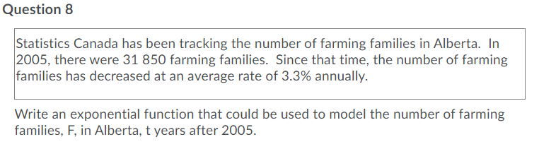 Question 8
Statistics Canada has been tracking the number of farming families in Alberta. In
2005, there were 31 850 farming families. Since that time, the number of farming
families has decreased at an average rate of 3.3% annually.
Write an exponential function that could be used to model the number of farming
families, F, in Alberta, t years after 2005.
