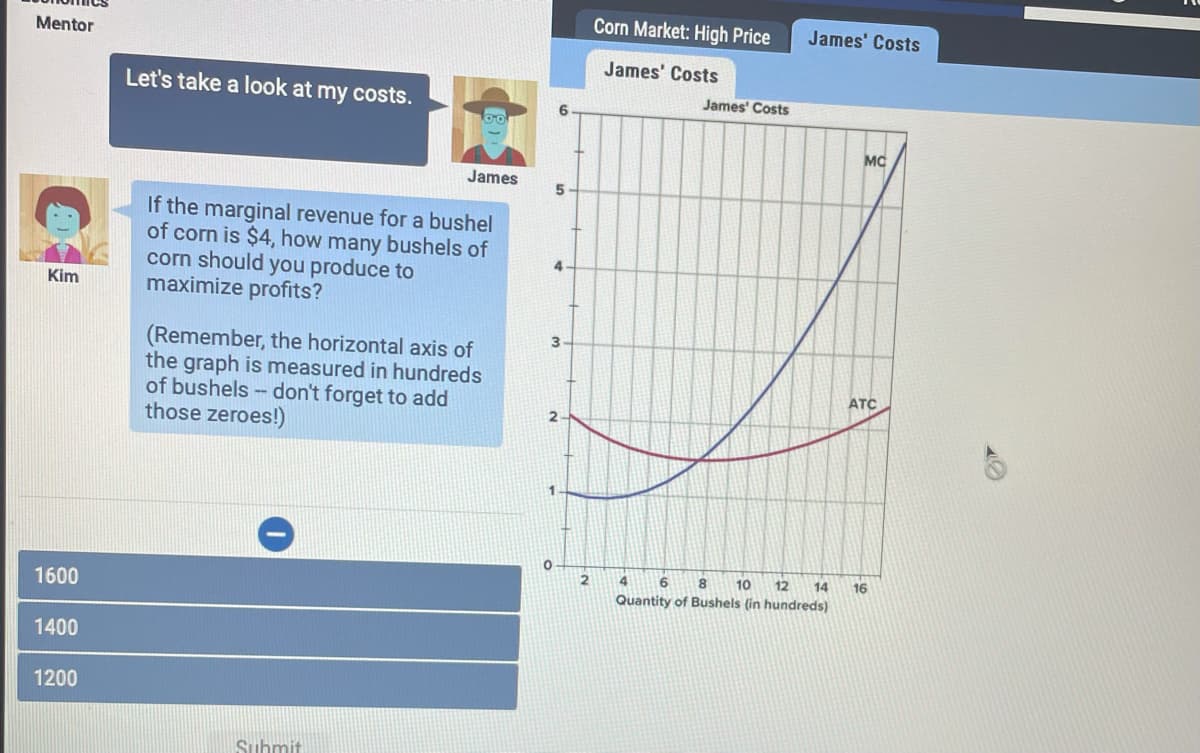 Corn Market: High Price
James' Costs
Mentor
James' Costs
Let's take a look at my costs.
James' Costs
6.
MC
James
If the marginal revenue for a bushel
of corn is $4, how many bushels of
corn should you produce to
maximize profits?
4.
Kim
(Remember, the horizontal axis of
the graph is measured in hundreds
of bushels - don't forget to add
those zeroes!)
ATC
4
8.
10
12
14
16
1600
Quantity of Bushels (in hundreds)
1400
1200
Suhmit
