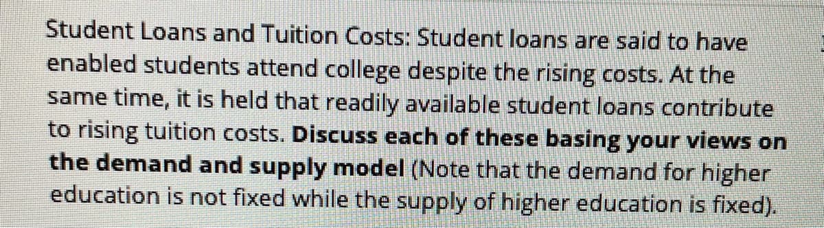 Student Loans and Tuition Costs: Student loans are said to have
enabled students attend college despite the rising costs. At the
same time, it is held that readily available student loans contribute
to rising tuition costs. Discuss each of these basing your views on
the demand and supply model (Note that the demand for higher
education is not fixed while the supply of higher education is fixed).
