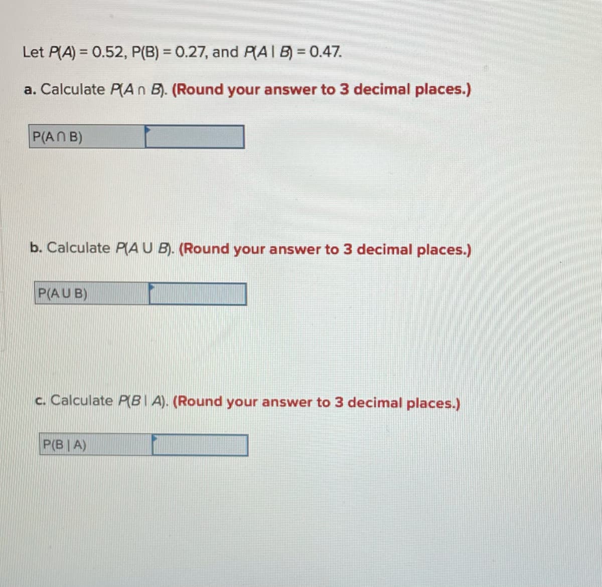 Let P(A) = 0.52, P(B) = 0.27, and PAIB) = 0.47.
a. Calculate P(An B). (Round your answer to 3 decimal places.)
P(AN B)
b. Calculate P(A U B). (Round your answer to 3 decimal places.)
P(AUB)
c. Calculate P(BI A). (Round your answer to 3 decimal places.)
P(B| A)
