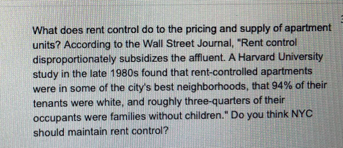 **Rent Control and Its Impact on Apartment Pricing and Supply**

**Topic Overview**

What does rent control do to the pricing and supply of apartment units? According to the Wall Street Journal, "Rent control disproportionately subsidizes the affluent. A Harvard University study in the late 1980s found that rent-controlled apartments were in some of the city's best neighborhoods, that 94% of their tenants were white, and roughly three-quarters of their occupants were families without children." This leads to an important question: Should New York City (NYC) maintain rent control?

**Discussion Points**
1. **Economic Impact**: Examination of how rent control policies affect housing prices and the availability of rental units in high-demand areas.
2. **Demographic Analysis**: Evaluation of demographic data from past studies to understand the distribution and impact on different community groups.
3. **Policy Implications**: Consideration of the benefits and drawbacks of maintaining rent control from both social justice and economic efficiency perspectives.

**Key Takeaways**
- Rent control is controversial and has significant implications for both housing markets and social equity.
- Empirical evidence suggests that the benefits of rent control might be disproportionately enjoyed by more affluent populations.
- In-depth analysis and updated studies are necessary to inform whether NYC should continue with these policies or explore alternative solutions.