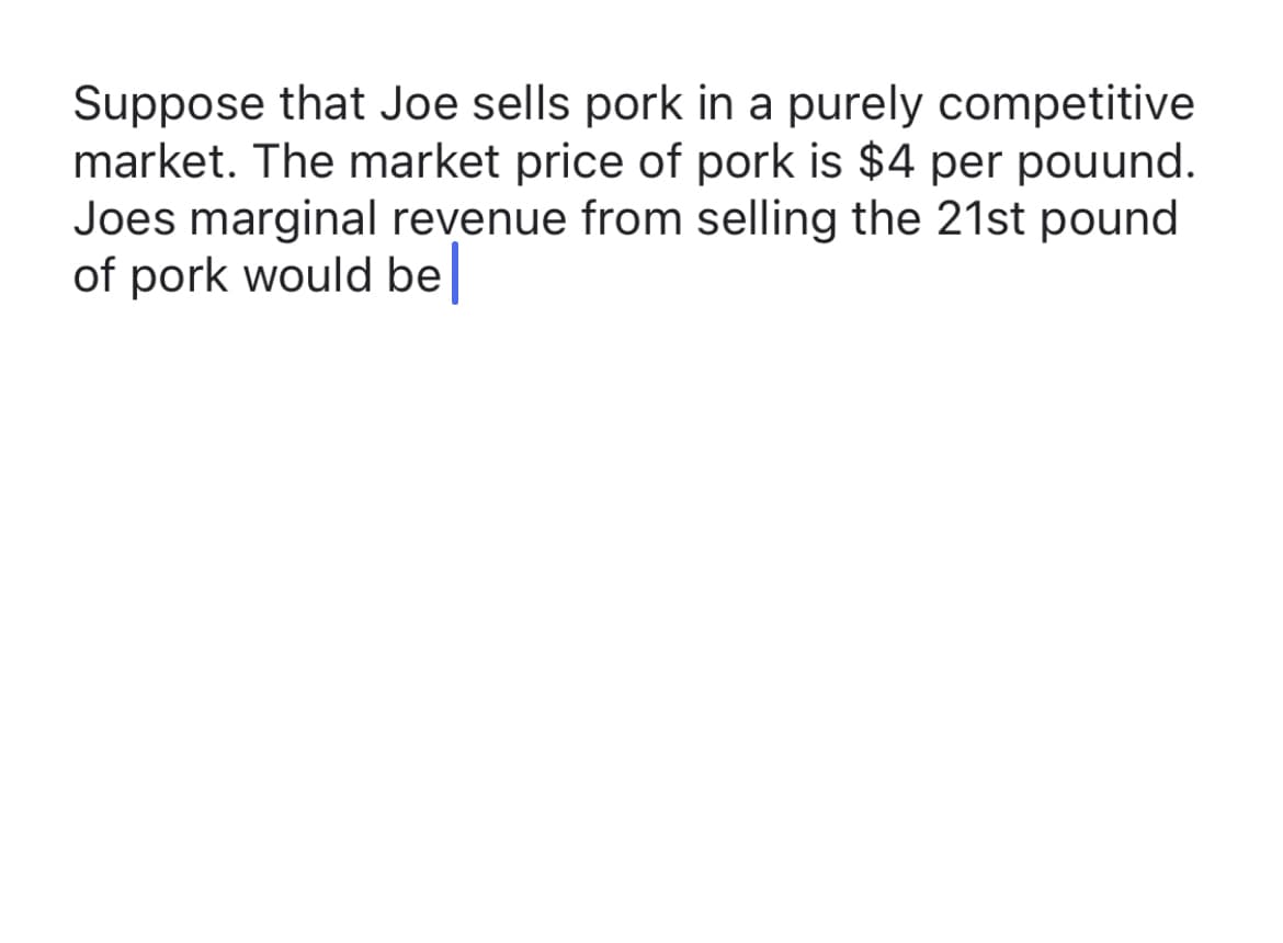 **Understanding Marginal Revenue in a Competitive Market**

**Scenario:**
Suppose that Joe sells pork in a purely competitive market. The market price of pork is $4 per pound. Joe’s marginal revenue from selling the 21st pound of pork would be...

**Analysis:**
To compute Joe’s marginal revenue in a purely competitive market, we need to understand the relationship between price and marginal revenue in such a market setting. In a purely competitive market, the price set by the market is constant and equal to the marginal revenue (MR).

Given:
- Market price (P) = $4 per pound

Since Joe is operating in a purely competitive market:
- The marginal revenue (MR) from selling the additional unit, which is the 21st pound, is equal to the market price.

**Conclusion:**
- Joe’s marginal revenue from selling the 21st pound of pork would be $4.

In purely competitive markets, businesses are price takers, meaning the price is determined by overall supply and demand in the market, and each additional unit sold increases revenue by the market price of the product.