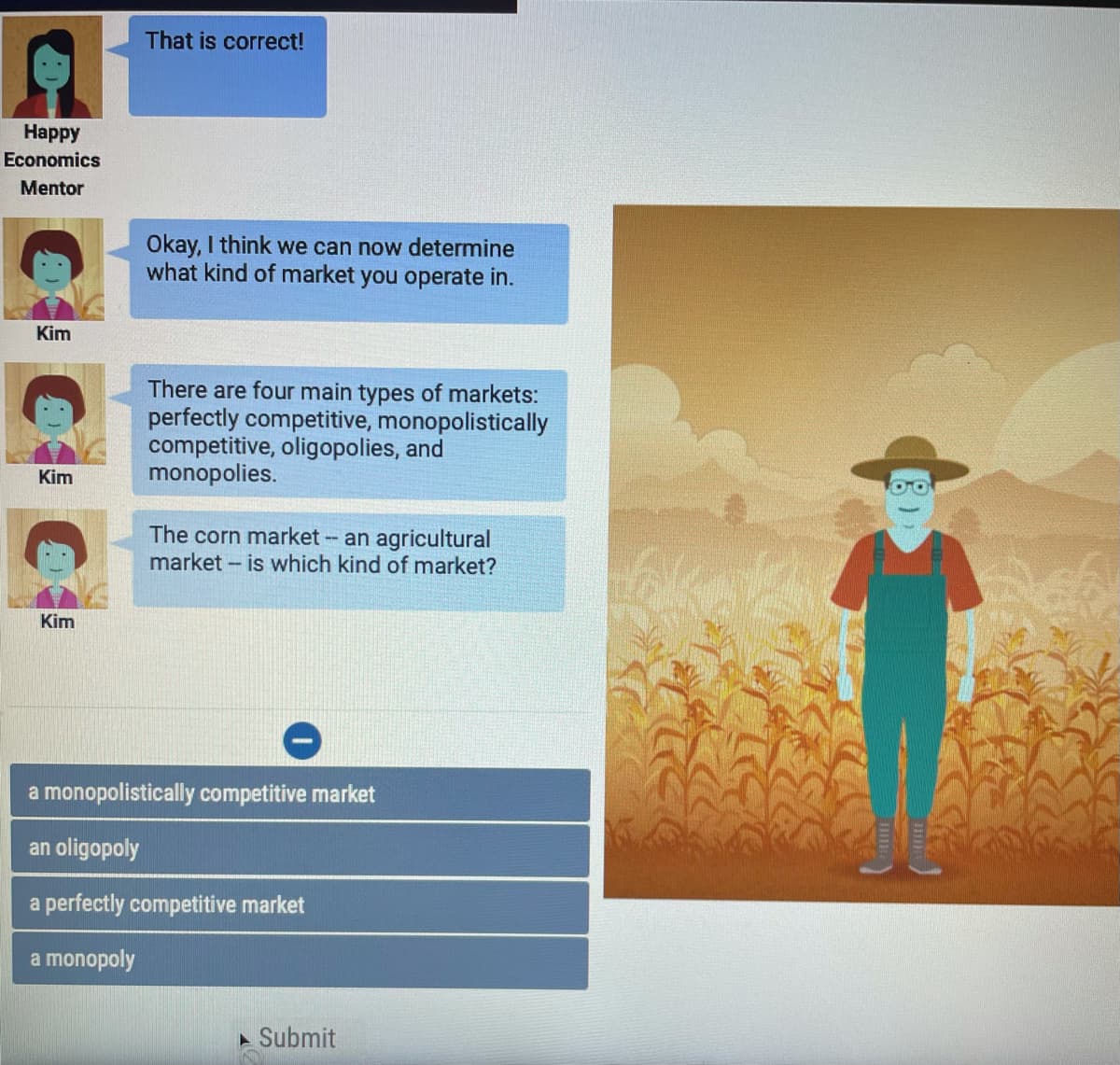 ### Understanding Market Types

**Happy Economics Mentor:**
> That is correct!

**Kim:**
> Okay, I think we can now determine what kind of market you operate in.

**Kim:**
> There are four main types of markets: perfectly competitive, monopolistically competitive, oligopolies, and monopolies.

**Kim:**
> The corn market -- an agricultural market -- is which kind of market?

### Multiple Choice Question
- A monopolistically competitive market
- An oligopoly
- A perfectly competitive market
- A monopoly

The above dialogue and question are part of an educational module designed to help students understand different market structures.

**Explanation:**
- **Monopolistically Competitive Market:** A market structure with many firms selling products that are similar but not identical.
- **Oligopoly:** A market structure with a small number of firms, whose behavior is interdependent.
- **Perfectly Competitive Market:** A market structure with many firms selling identical products, where no single firm can influence the market price.
- **Monopoly:** A market structure with a single firm that controls the entire market.

**Activity:**
Students are prompted to determine which type of market the corn market belongs to. This is typically used to reinforce learning about market structures by applying it to real-world examples.