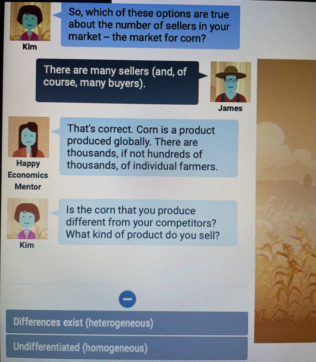 So, which of these options are true
about the number of sellers in your
market - the market for corn?
Kim
There are many sellers (and, of
course, many buyers).
James
That's correct. Corn is a product
produced globally. There are
thousands, if not hundreds of
thousands, of individual farmers.
Нарру
Economics
Mentor
Is the corn that you produce
different from your competitors?
What kind of product do you sell?
Kim
Differences exist (heterogeneous)
Undifferentiated (homogeneous)
