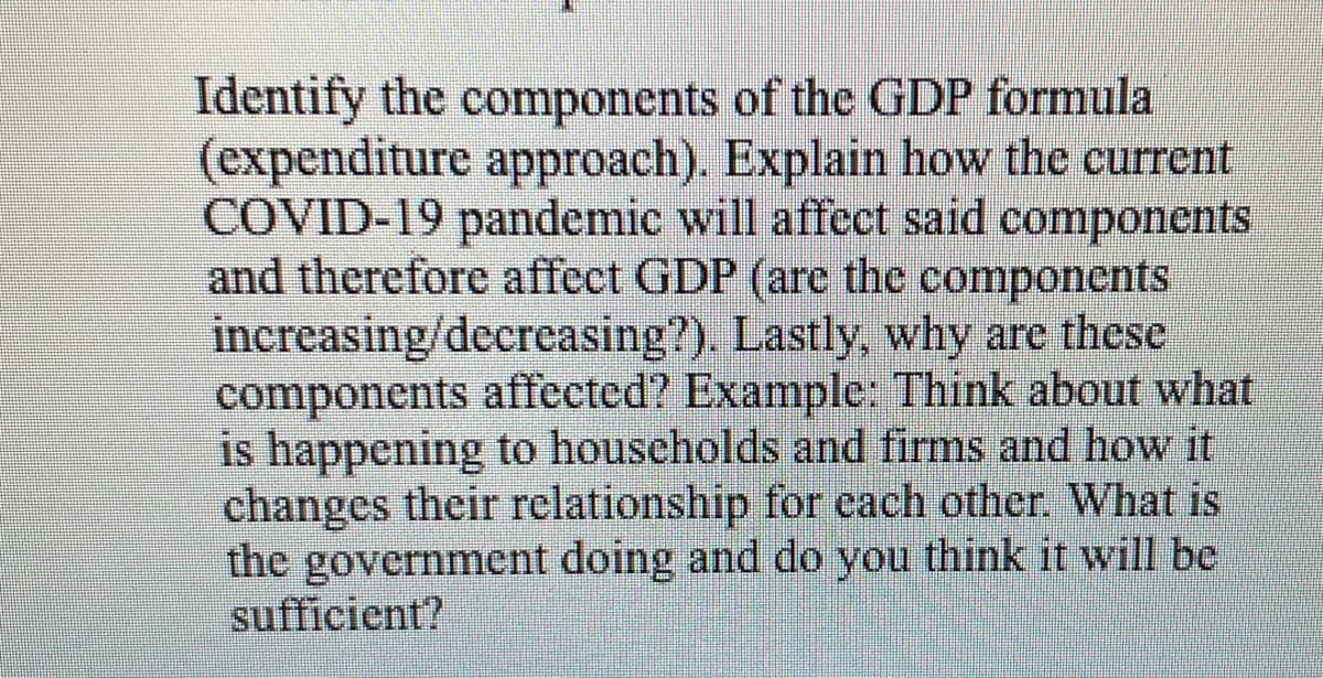 Identify the components of the GDP formula
(expenditure approach). Explain how the current
COVID-19 pandemic will affect said components
and therefore affect GDP (arc the components
increasing/decreasing?). Lastly, why are these
components affected? Example: Think about what
is happening to households and firms and how it
changes their relationship for cach other. What is
the government doing and do you think it will be
sufficient?
