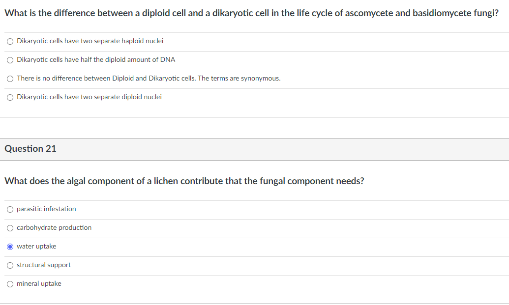 What is the difference between a diploid cell and a dikaryotic cell in the life cycle of ascomycete and basidiomycete fungi?
O Dikaryotic cells have two separate haploid nuclei
O Dikaryotic cells have half the diploid amount of DNA
O There is no difference between Diploid and Dikaryotic cells. The terms are synonymous.
O Dikaryotic cells have two separate diploid nuclei
Question 21
What does the algal component of a lichen contribute that the fungal component needs?
O parasitic infestation
O carbohydrate production
O water uptake
O structural support
O mineral uptake
