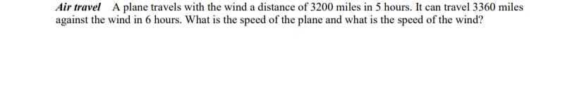 Air travel A plane travels with the wind a distance of 3200 miles in 5 hours. It can travel 3360 miles
against the wind in 6 hours. What is the speed of the plane and what is the speed of the wind?
