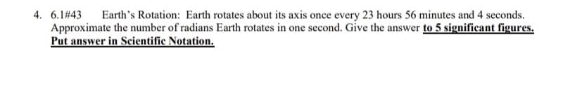 4. 6.1# 43
Approximate the number of radians Earth rotates in one second. Give the answer to 5 significant figures.
Put answer in Scientific Notation.
Earth's Rotation: Earth rotates about its axis once every 23 hours 56 minutes and 4 seconds.
