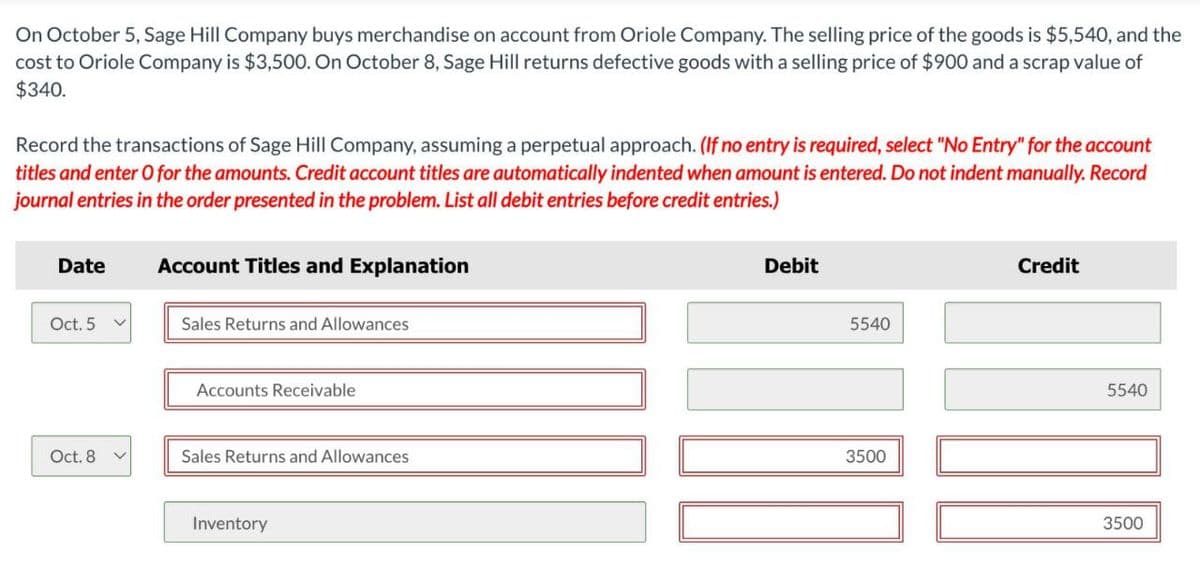 On October 5, Sage Hill Company buys merchandise on account from Oriole Company. The selling price of the goods is $5,540, and the
cost to Oriole Company is $3,500. On October 8, Sage Hill returns defective goods with a selling price of $900 and a scrap value of
$340.
Record the transactions of Sage Hill Company, assuming a perpetual approach. (If no entry is required, select "No Entry" for the account
titles and enter O for the amounts. Credit account titles are automatically indented when amount is entered. Do not indent manually. Record
journal entries in the order presented in the problem. List all debit entries before credit entries.)
Date
Account Titles and Explanation
Oct. 5
Sales Returns and Allowances
Accounts Receivable
Debit
5540
Oct. 8
Sales Returns and Allowances
3500
Inventory
Credit
5540
3500