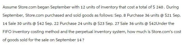 Assume Store.com began September with 12 units of inventory that cost a total of $ 240. During
September, Store.com purchased and sold goods as follows: Sep. 8 Purchase 36 units @ $21 Sep.
14 Sale 30 units @ $42 Sep. 22 Purchase 24 units @ $23 Sep. 27 Sale 36 units @ $42Under the
FIFO inventory costing method and the perpetual inventory system, how much is Store.com's cost
of goods sold for the sale on September 14?