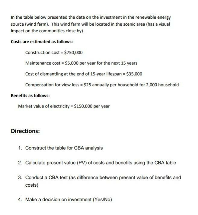 In the table below presented the data on the investment in the renewable energy
source (wind farm). This wind farm will be located in the scenic area (has a visual
impact on the communities close by).
Costs are estimated as follows:
Construction cost = $750,000
Maintenance cost = $5,000 per year for the next 15 years
Cost of dismantling at the end of 15-year lifespan = $35,000
Compensation for view loss = $25 annually per household for 2,000 household
Benefits as follows:
Market value of electricity = $150,000 per year
Directions:
1. Construct the table for CBA analysis
2. Calculate present value (PV) of costs and benefits using the CBA table
3. Conduct a CBA test (as difference between present value of benefits and
costs)
4. Make a decision on investment (Yes/No)