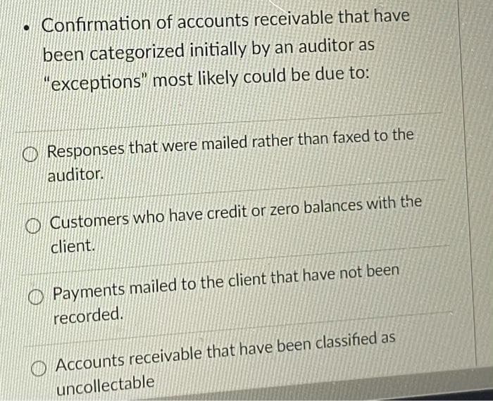 Confirmation of accounts receivable that have
been categorized initially by an auditor as
"exceptions" most likely could be due to:
O Responses that were mailed rather than faxed to the
auditor.
O Customers who have credit or zero balances with the
client.
Payments mailed to the client that have not been
recorded.
O Accounts receivable that have been classified as
uncollectable
