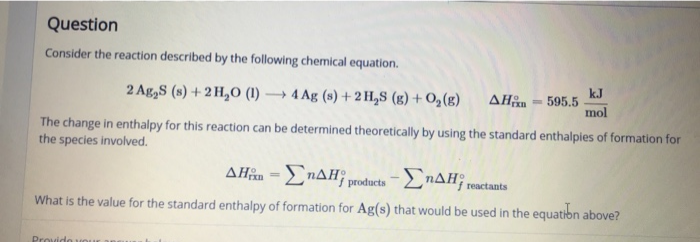 Question
Consider the reaction described by the following chemical equation.
2 Ag,S (s) + 2 H,O (1) → 4 Ag (s) +2 H,S (g) + O,(g)
kJ
595.5
mol
ΔΗ
%3D
The change in enthalpy for this reaction can be determined theoretically by using the standard enthalpies of formation for
the species involved.
AHîn = ENAH; products-LnAH;
reactants
What is the value for the standard enthalpy of formation for Ag(s) that would be used in the equatibn above?
Provido vo
