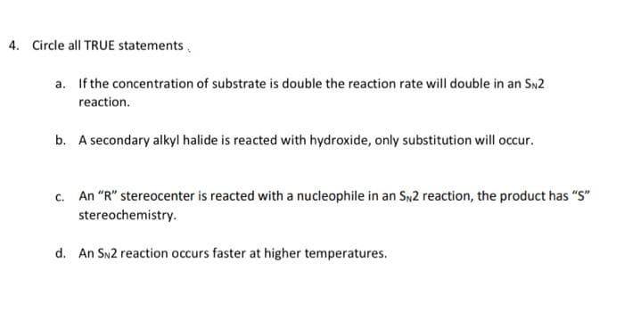 4. Circle all TRUE statements,
a. If the concentration of substrate is double the reaction rate will double in an SN2
reaction.
b. A secondary alkyl halide is reacted with hydroxide, only substitution will occur.
c. An "R" stereocenter is reacted with a nucleophile in an Sy2 reaction, the product has "S"
stereochemistry.
d. An SN2 reaction occurs faster at higher temperatures.
