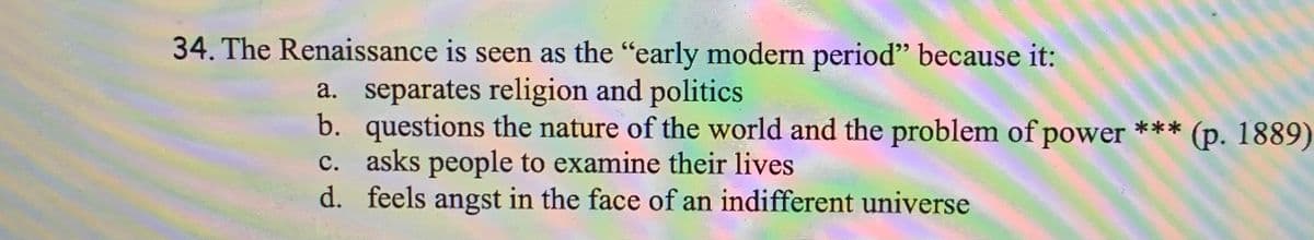 34. The Renaissance is seen as the "early modern period" because it:
a. separates religion and politics
b.
questions the nature of the world and the problem of power *** (p. 1889)
c. asks people to examine their lives
d. feels angst in the face of an indifferent universe
