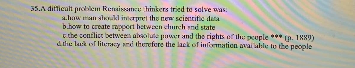 35.A difficult problem Renaissance thinkers tried to solve was:
a.how man should interpret the new scientific data
b.how to create rapport between church and state
c.the conflict between absolute power and the rights of the people ***
d.the lack of literacy and therefore the lack of information available to the people
(p. 1889)
