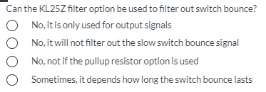 Can the KL25Z filter option be used to filter out switch bounce?
O No, it is only used for output signals
O No, it will not filter out the slow switch bounce signal
No, not if the pullup resistor option is used
O Sometimes, it depends how long the switch bounce lasts
