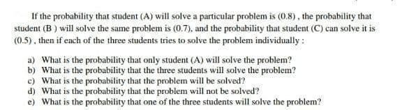 If the probability that student (A) will solve a particular problem is (0.8), the probability that
student (B) will solve the same problem is (0.7), and the probability that student (C) can solve it is
(0.5), then if each of the three students tries to solve the problem individually :
a) What is the probability that only student (A) will solve the problem?
b) What is the probability that the three students will solve the problem?
c) What is the probability that the problem will be solved?
d) What is the probability that the problem will not be solved?
e) What is the probability that one of the three students will solve the problem?