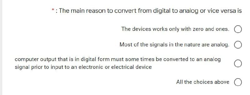 *: The main reason to convert from digital to analog or vice versa is
The devices works only with zero and ones.
Most of the signals in the nature are analog.
computer output that is in digital form must some times be converted to an analog
signal prior to input to an electronic or electrical device
All the choices above O