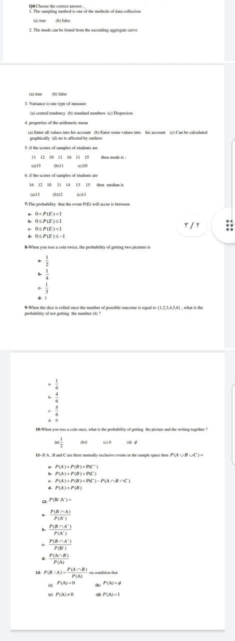 Q4 Choose the correct answer..
1. The sampling method is one of the methods of data collection
(a) true (b) false
2. The mode can be found from the ascending aggregate curve
(a) true (b) false
3. Variance is one type of measure
(a) central tendency (b) standard numbers (e) Dispersion.
4. properties of the arithmetic mean
(a) Enter all values into his account (b) Enter some values into his account (c) Can be calculated
graphically (d) no is affected by outliers
5. if the scores of samples of students are
11 12 10 11 16 11 15
then mode is:
(a)15
(b)11
(c)10
6. if the scores of samples of students are
16 12 10 11 14 13 15 then median is
(a)13 (b)12 (c)11
7-The probability that the event P(E) will accur is between
a 0<P(E) <1
b 0≤P(E)Sl
۳/۲
0SP(E) <1
d- 0SP(E)S-1
8-When you toss a coin twice, the probability of getting two pictures is
4
d. 1
9-When the dice is rolled once the number of possible outcome is equal to (1,2,3,4,5,6), what is the
probability of not getting the number (4) ?
D
4-0
10-When you toss a coin once, what is the probability of getting the picture and the writing together?
(b)i
(c)0
(d)
11-If A, B and C are three mutually exclusive events in the sample space then P(AUBUC)=
a P(A)+P(B)+P(C)
b- P(A)+P(B)+P(C)
e P(A)+P(B)+PC)-P(ABC)
d- P(A)+P(B)
on condition that
(b)
th) P(A)=6
(d) P(A)=1
12. P(B/A)=
P(BA)
P(A²)
b
P(BA)
P(A')
P(BA)
e P(B)
d.
P(AB)
P(A)
13- P(B/A)-2
P(AB)
P(A)
(a) P(A)=0
(c) P(A) 20