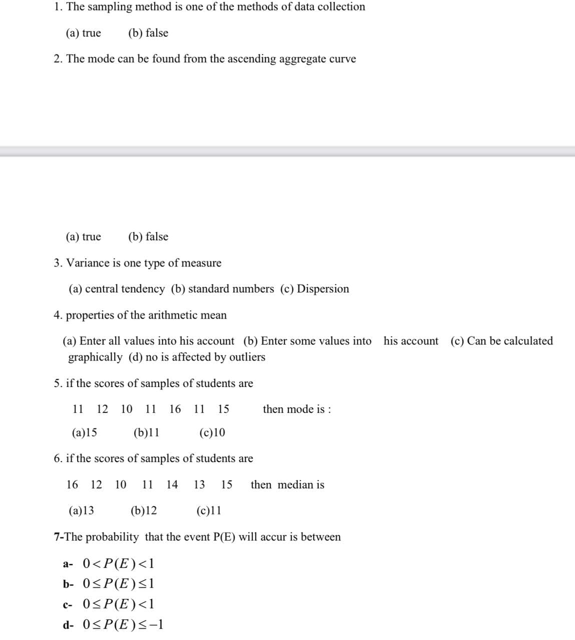 1. The sampling method is one of the methods of data collection
(a) true (b) false
2. The mode can be found from the ascending aggregate curve
(a) true
(b) false
3. Variance is one type of measure
(a) central tendency (b) standard numbers (c) Dispersion
4. properties of the arithmetic mean
(a) Enter all values into his account (b) Enter some values into
graphically (d) no is affected by outliers
5. if the scores of samples of students are
11 12 10 11 16 11 15
then mode is :
(a)15
(b)11
(c)10
6. if the scores of samples of students are
16 12 10 11 14 13 15 then median is
(a)13
(b)12
(c)11
7-The probability that the event P(E) will accur is between
a- 0<P(E) <1
b- 0≤P(E) ≤1
c- 0≤P(E) <1
d- 0≤P(E)≤-1
his account (c) Can be calculated