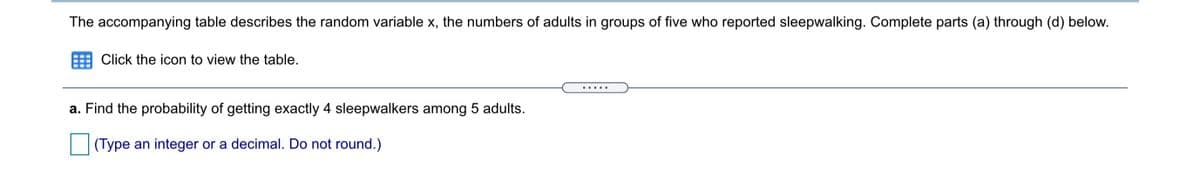 The accompanying table describes the random variable x, the numbers of adults in groups of five who reported sleepwalking. Complete parts (a) through (d) below.
Click the icon to view the table.
.....
a. Find the probability of getting exactly 4 sleepwalkers among 5 adults.
(Type an integer or a decimal. Do not round.)
