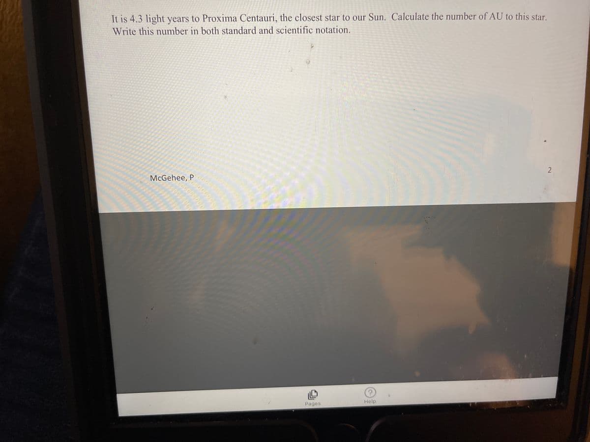 It is 4.3 light years to Proxima Centauri, the closest star to our Sun. Calculate the number of AU to this star.
Write this number in both standard and scientific notation.
2
McGehee, P
Help
Pages
