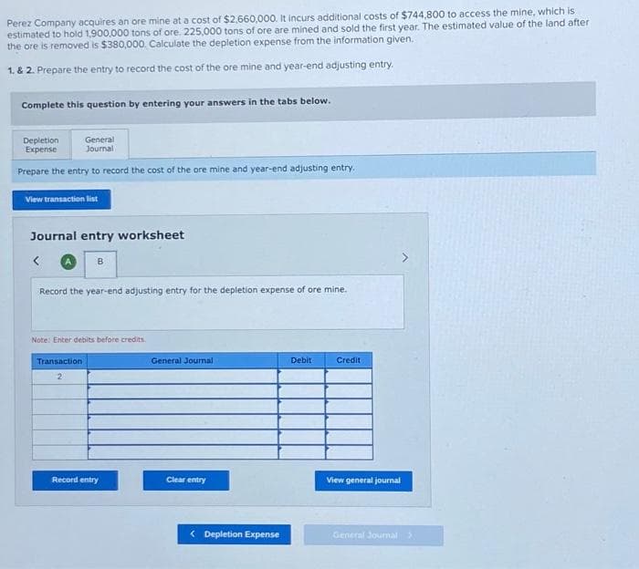 Perez Company acquires an ore mine at a cost of $2,660,000. It incurs additional costs of $744,800 to access the mine, which is
estimated to hold 1,900,000 tons of ore. 225,000 tons of ore are mined and sold the first year. The estimated value of the land after
the ore is removed is $380,000. Calculate the depletion expense from the information given.
1. & 2. Prepare the entry to record the cost of the ore mine and year-end adjusting entry.
Complete this question by entering your answers in the tabs below.
Depletion
Expense
General
Journal
Prepare the entry to record the cost of the ore mine and year-end adjusting entry.
View transaction list
Journal entry worksheet
B
Record the year-end adjusting entry for the depletion expense of ore mine.
Note: Enter debits before credits.
Transaction
2
Record entry
General Journal
Clear entry
< Depletion Expense
Debit
Credit
View general journal
General Journal >